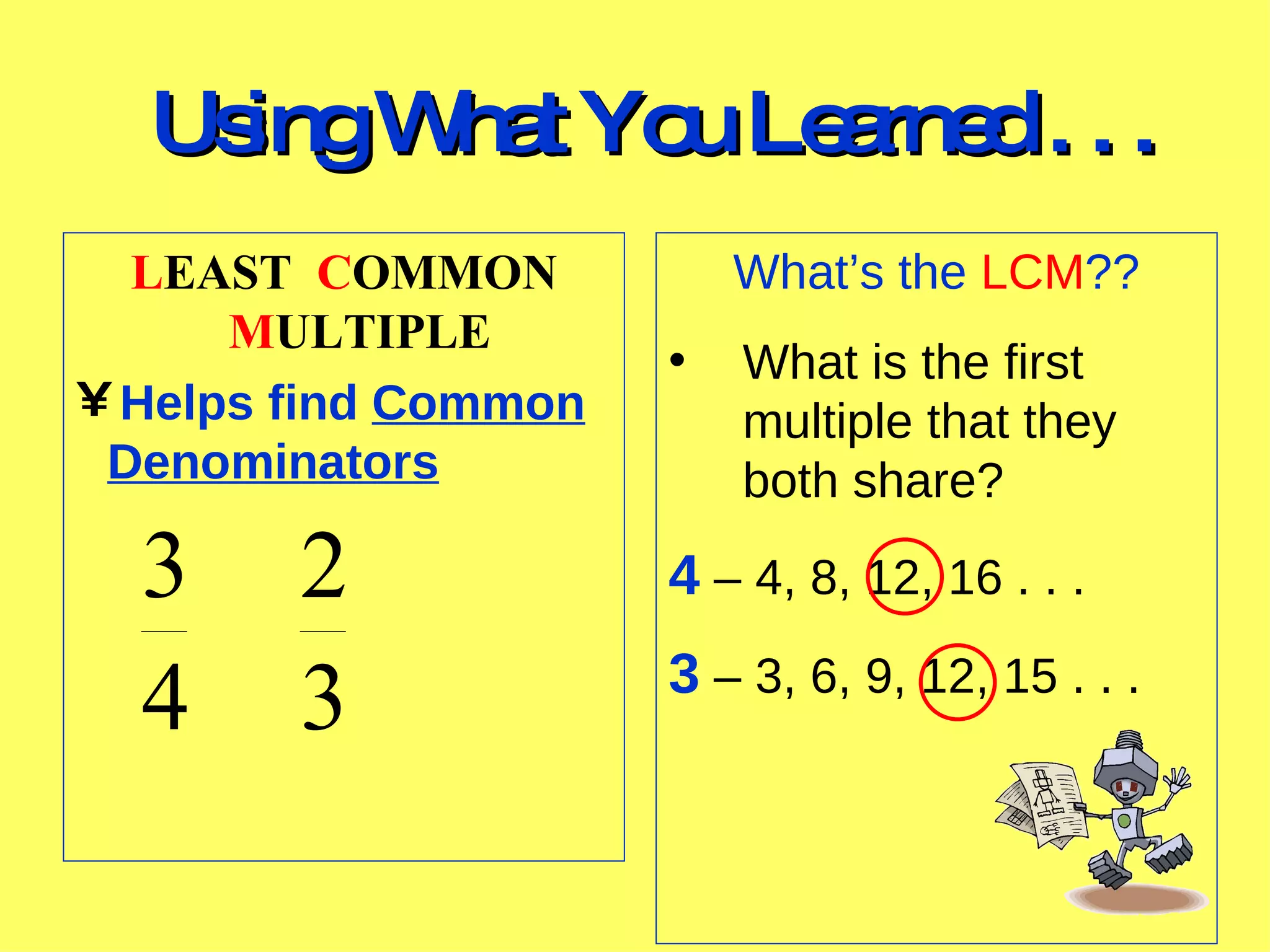 Using What You Learned . . . What’s the LCM ?? What is the first multiple that they both share? 4 – 4, 8, 12, 16 . . . 3 – 3, 6, 9, 12, 15 . . . L EAST C OMMON M ULTIPLE Helps find Common Denominators