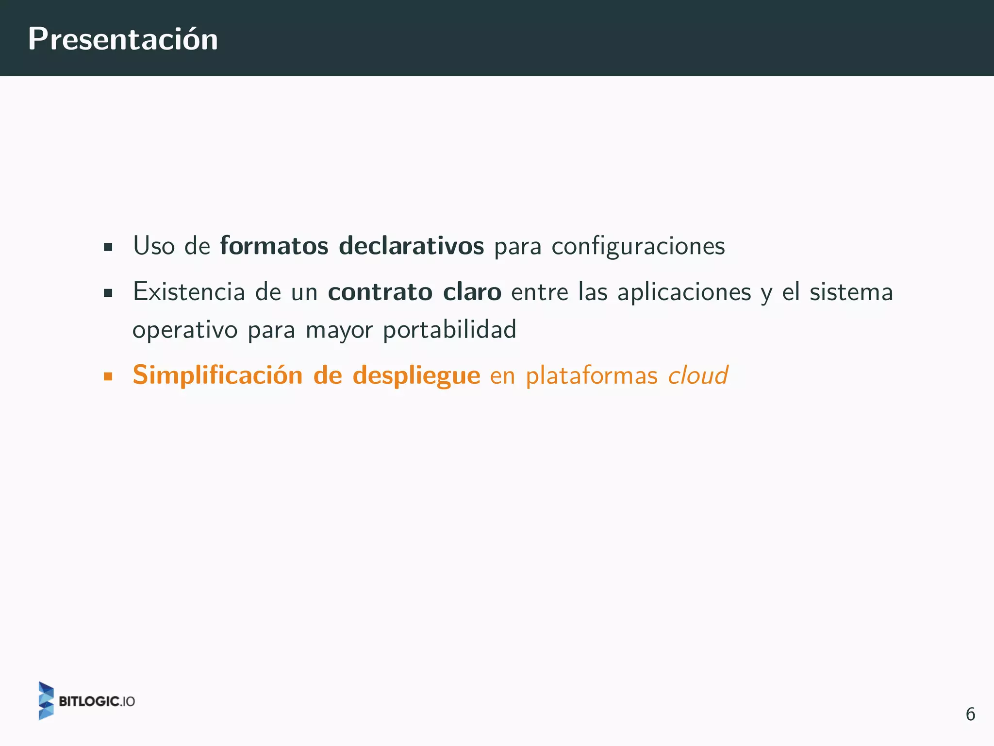 Presentación
• Uso de formatos declarativos para configuraciones
• Existencia de un contrato claro entre las aplicaciones y el sistema
operativo para mayor portabilidad
• Simplificación de despliegue en plataformas cloud
6
 