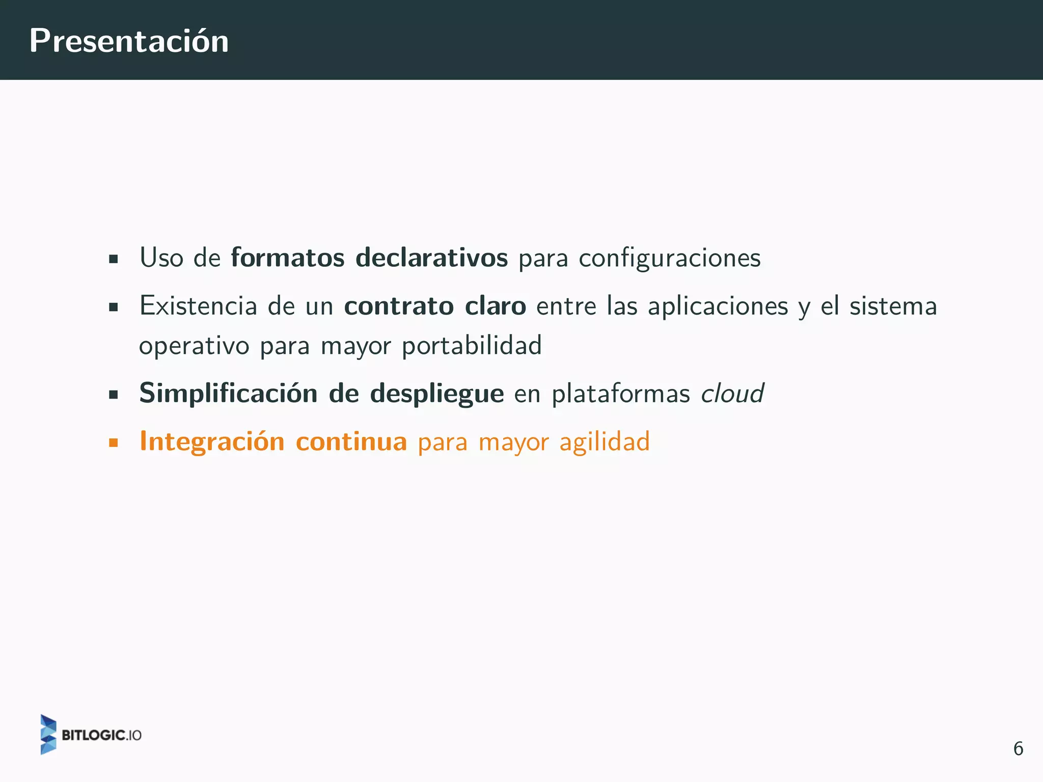 Presentación
• Uso de formatos declarativos para configuraciones
• Existencia de un contrato claro entre las aplicaciones y el sistema
operativo para mayor portabilidad
• Simplificación de despliegue en plataformas cloud
• Integración continua para mayor agilidad
6
 