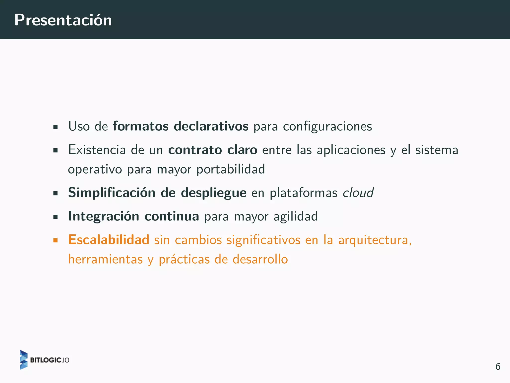 Presentación
• Uso de formatos declarativos para configuraciones
• Existencia de un contrato claro entre las aplicaciones y el sistema
operativo para mayor portabilidad
• Simplificación de despliegue en plataformas cloud
• Integración continua para mayor agilidad
• Escalabilidad sin cambios significativos en la arquitectura,
herramientas y prácticas de desarrollo
6
 
