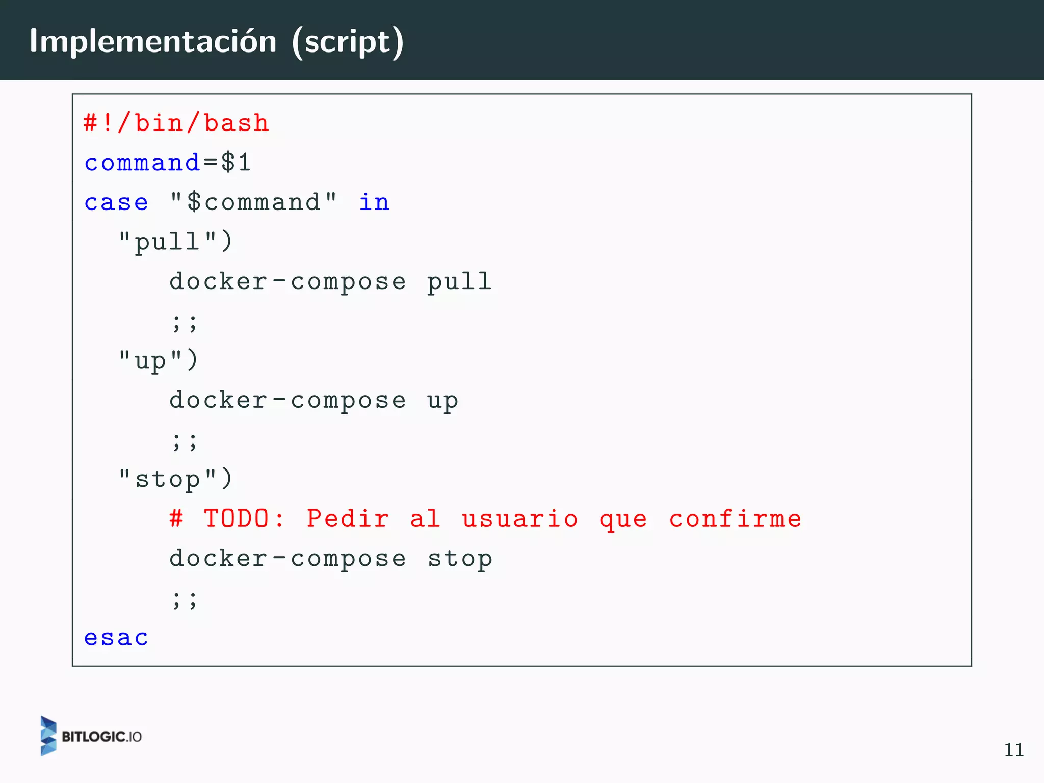Implementación (script)
#!/bin/bash
command=$1
case "$command" in
"pull")
docker-compose pull
;;
"up")
docker-compose up
;;
"stop")
# TODO: Pedir al usuario que confirme
docker-compose stop
;;
esac
11
 