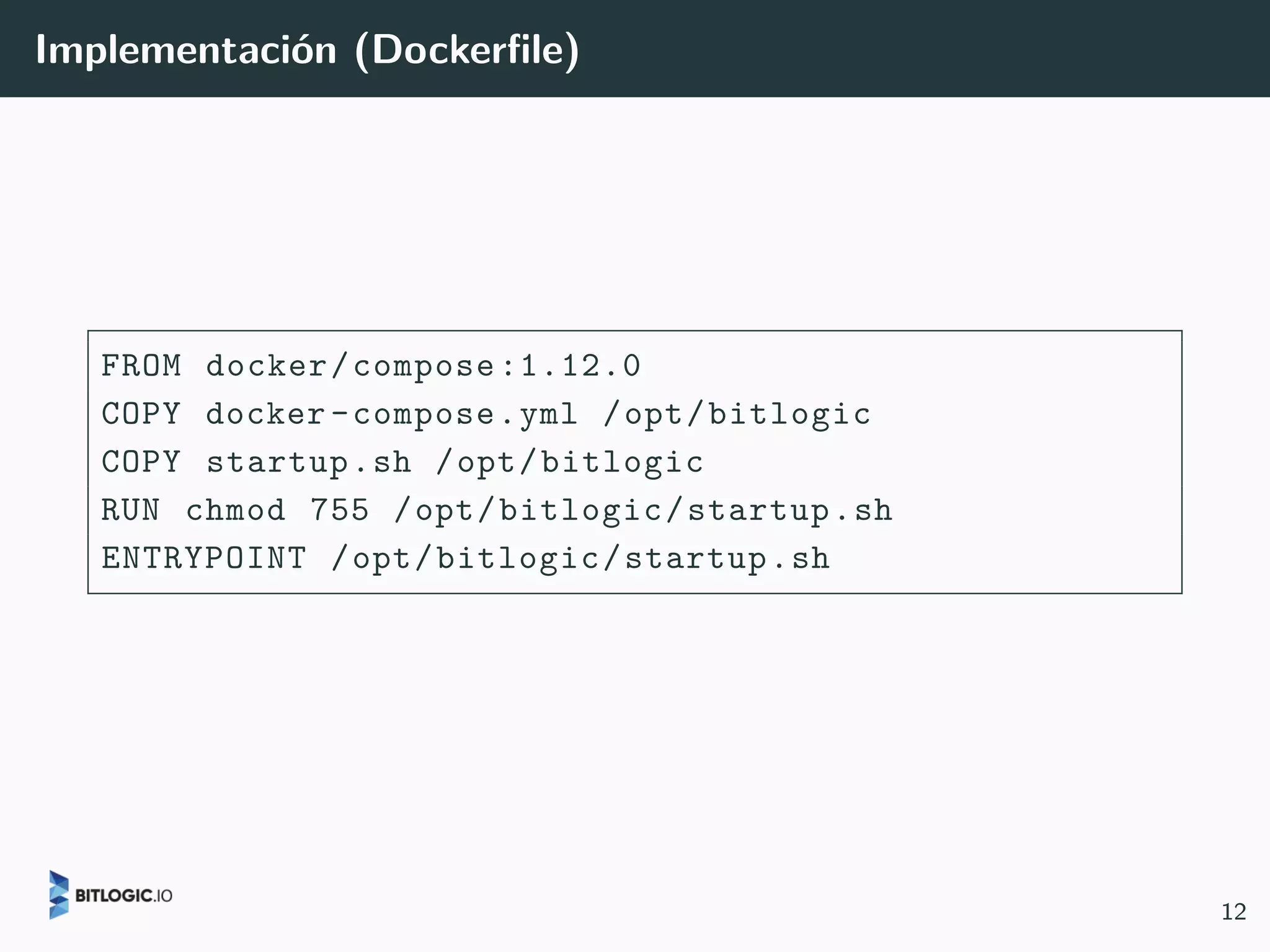 Implementación (Dockerfile)
FROM docker/compose:1.12.0
COPY docker-compose.yml /opt/bitlogic
COPY startup.sh /opt/bitlogic
RUN chmod 755 /opt/bitlogic/startup.sh
ENTRYPOINT /opt/bitlogic/startup.sh
12
 