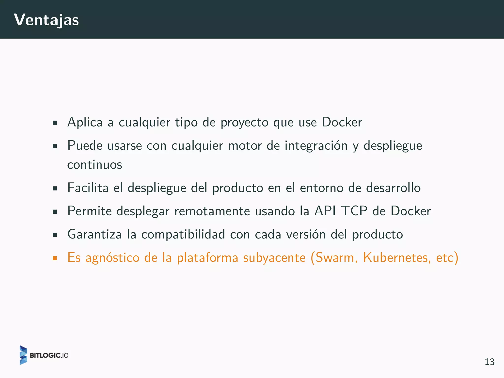Ventajas
• Aplica a cualquier tipo de proyecto que use Docker
• Puede usarse con cualquier motor de integración y despliegue
continuos
• Facilita el despliegue del producto en el entorno de desarrollo
• Permite desplegar remotamente usando la API TCP de Docker
• Garantiza la compatibilidad con cada versión del producto
• Es agnóstico de la plataforma subyacente (Swarm, Kubernetes, etc)
13
 