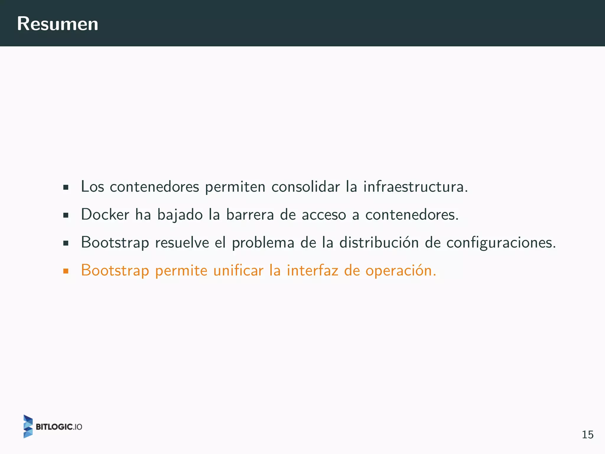 Resumen
• Los contenedores permiten consolidar la infraestructura.
• Docker ha bajado la barrera de acceso a contenedores.
• Bootstrap resuelve el problema de la distribución de configuraciones.
• Bootstrap permite unificar la interfaz de operación.
15
 