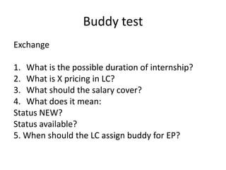 Buddy test,[object Object],Exchange,[object Object],What is the possible duration of internship?,[object Object],What is X pricing in LC?,[object Object],What should the salary cover?,[object Object],What does it mean:,[object Object],Status NEW?,[object Object],Status available?,[object Object],5. When should the LC assign buddy for EP?,[object Object]