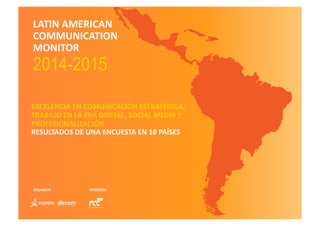 LATIN	
  AMERICAN	
  
COMMUNICATION	
  
MONITOR	
  	
  
2014-2015	
  
EXCELENCIA	
  EN	
  COMUNICACIÓN	
  ESTRATÉGICA,	
  	
  
TRABAJO	
  EN	
  LA	
  ERA	
  DIGITAL,	
  SOCIAL	
  MEDIA	
  Y	
  
PROFESIONALIZACIÓN	
  	
  
RESULTADOS	
  DE	
  UNA	
  ENCUESTA	
  EN	
  18	
  PAÍSES	
  
ORGANIZAN PATROCINA
 