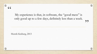 “
”
My experience is that, in software, the “good mess” is
only good up to a few days, definitely less than a week.
Henrik Kniberg, 2013
 