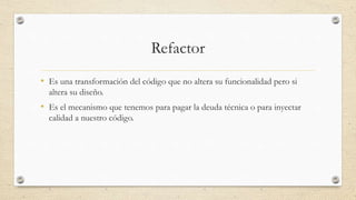 Refactor
• Es una transformación del código que no altera su funcionalidad pero si
altera su diseño.
• Es el mecanismo que tenemos para pagar la deuda técnica o para inyectar
calidad a nuestro código.
 