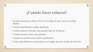 ¿Cuándo hacer refactor?
• Cuando detectamos malos olores en el código (lo que vimos en código
limpio).
• Cuando identificamos código duplicado.
• Cuando tenemos métodos muy grande (más de 20 líneas).
• Cuando tenemos clases muy grandes.
• Cuando un método tiene muchos parámetros.
• Cuanto identificamos comentarios en el código que dan señales de mal olor.
 