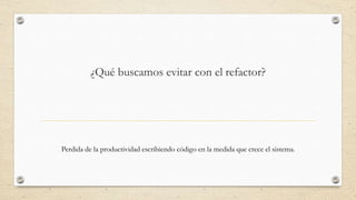 ¿Qué buscamos evitar con el refactor?
Perdida de la productividad escribiendo código en la medida que crece el sistema.
 