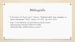 Bibliografía
• P. Kruchten, R. Nord, and I. Ozkaya, “Technical debt: from metaphor to
theory and practice” IEEE Software, vol. 29(6), pp. 18-21, 2012.
• http://www.slideshare.net/JavierGarzas/deuda-tecnica-
slideshare?qid=2eba2bc2-2828-4c70-990d-
206fe0affe33&v=qf1&b=&from_search=1
 