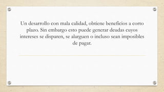 Un desarrollo con mala calidad, obtiene beneficios a corto
plazo. Sin embargo esto puede generar deudas cuyos
intereses se disparen, se alarguen o incluso sean imposibles
de pagar.
 