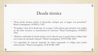 Deuda técnica
• “Poca deuda técnica acelera el desarrollo, siempre que se pague con prontitud.”
Ward Cunningham, OOPSLA 1992
• “El peligro viene de la deuda que no se paga. Cada minuto que pasamos con código
no del todo correcto se incrementan los intereses” Ward Cunningham, OOPSLA
1992
• “Muchos confunden la deuda técnica con la idea de que se puede hacer código malo
con la idea de mejorarlo después” Ward Cunningham, YOUTUBE 2009
• “La capacidad de mejorar depende de haber preparado el código para poder
refactorizarlo” Ward Cunningham, YOUTUBE 2009
 