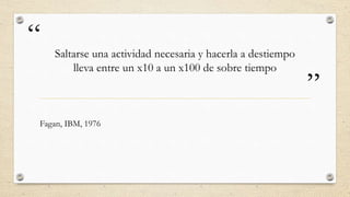 “
”
Saltarse una actividad necesaria y hacerla a destiempo
lleva entre un x10 a un x100 de sobre tiempo
Fagan, IBM, 1976
 