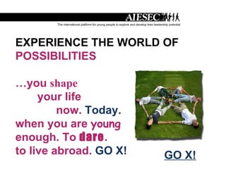 EXPERIENCE THE WORLD OF POSSIBILITIES … you  shape your life now.  Today. when you are  young enough. To  dare . to live abroad.  GO X! GO X! 