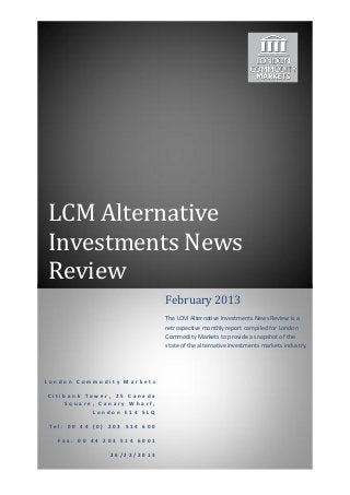 LCM Alternative
Investments News
Review
                             February 2013
                             The LCM Alternative Investments News Review is a
                             retrospective monthly report compiled for London
                             Commodity Markets to provide a snapshot of the
                             state of the alternative investments markets industry.




London Commodity Markets

Citibank Tower, 25 Canada
    Square, Canary Wharf,
           London E14 5LQ

Tel: 00 44 (0) 203 514 600

  Fax: 00 44 203 514 6001

               26/22/2013
 