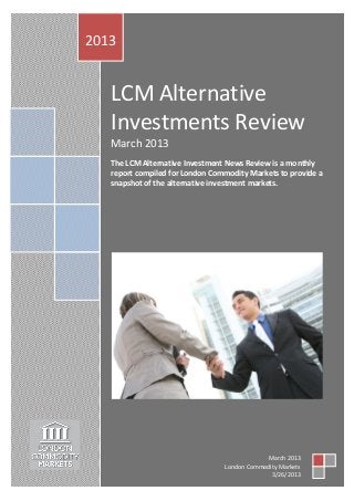 2013


   LCM Alternative
   Investments Review
   March 2013
   The LCM Alternative Investment News Review is a monthly
   report compiled for London Commodity Markets to provide a
   snapshot of the alternative investment markets.




                                             March 2013
                                 London Commodity Markets
                                               3/26/2013
 