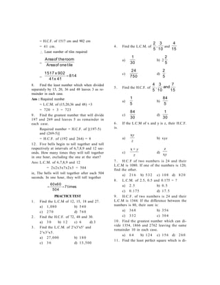= H.C.F. of 1517 cm and 902 cm
= 41 cm.
 Least number of tiles required
=
Areaof theroom
Areaof onetile
=
1517 902
41 41
814
x
x

8. Find the least number which when divided
separately by 15, 20, 36 and 48 leaves 3 as re-
mainder in each case.
Ans : Required number
= L.C.M. of (15,20,36 and 48) +3
= 720 + 3 = 723
9. Find the greatest number that will divide
197 and 269 and leaves 5 as remainder in
each case.
Required number = H.C.F. of [(197-5)
and (269-5)]
= H.C.F. of (192 and 264) = 8
12. Five bells begin to toll together and toll
respectively at intervals of 6,7,8,9 and 12 sec-
onds. How many times they will toll together
in one hour, excluding the one at the start?
Ans: L.C.M. of 6,7,8,9 and 12
= 2x2x3x7x2x3 = 504
ie, The bells will toll together after each 504
seconds. In one hour, they will toll together
 
60 60
504
7
x
times
PRACTICETEST
1. Find the L.C.M of 12, 15, 18 and 27.
a) 1,080 b) 540
c) 270 d) 760
2. Find the H.C.F. of 72, 48 and 30.
a) 3 0 b) 1 2 c) 6 d) 3
3. Find the L.C.M. of 22
x33
x53
and
23
x32
x5.
a) 27,000 b) 180
c) 3 6 d) 13,500
4. Find the L.C.M. of
2
5
3
10
, and
4
15
a)
1
30
b) 2
2
5
c)
24
750
d)
2
5
5. Find the H.C.F. of
4
5
3
10
7
15
, and
a)
1
5
b)
84
5
c)
84
30
d)
1
30
6. If the L.C.M of x and y is z, their H.C.F.
is.
a)
z
yx
b) xyz
c)
z
y+x
d)
yx
z
7. H.C.F of two numbers is 24 and their
L.C.M is 1080. If one of the numbers is 120,
find the other.
a) 216 b) 532 c) 108 d) 820
8. L.C.M. of 2.5, 0.5 and 0.175 = ?
a) 2.5 b) 0.5
c) 0.175 d) 17.5
9. H.C.F. of two numbers is 24 and their
L.C.M is 1344. If the difference between the
numbers is 80, their sum is:
a) 368 b) 356
c) 332 c) 304
10. Find the greatest number which can di-
vide 1354, 1866 and 2762 leaving the same
remainder 10 in each case.
a) 6 4 b) 124 c) 156 d) 260
11. Find the least perfect square which is di-
 