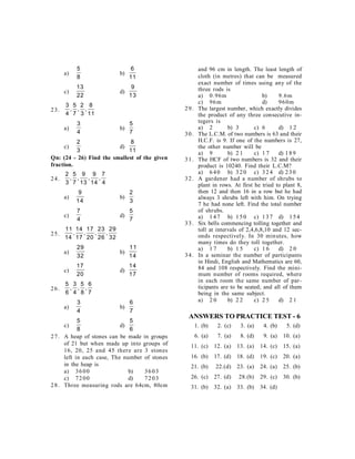 a)
5
8
b)
6
11
c)
13
22
d)
9
13
23.
3
4
5
7
2
3
8
11
, , ,
a)
3
4
b)
5
7
c)
2
3
d)
8
11
Qn: (24 - 26) Find the smallest of the given
fraction.
24.
2
3
5
7
9
13
9
14
7
4
, , , ,
a)
9
14
b)
2
3
c)
7
4
d)
5
7
25.
11
14
14
17
17
20
23
26
29
32
, , , ,
a)
29
32
b)
11
14
c)
17
20
d)
14
17
26.
5
6
3
4
5
8
6
7
, , ,
a)
3
4
b)
6
7
c)
5
8
d)
5
6
27. A heap of stones can be made in groups
of 21 but when made up into groups of
16, 20, 25 and 45 there are 3 stones
left in each case, The number of stones
in the heap is
a) 3600 b) 3603
c) 7200 d) 7203
28. Three measuring rods are 64cm, 80cm
and 96 cm in length. The least length of
cloth (in metres) that can be measured
exact number of times using any of the
three rods is
a) 0.96m b) 9.6m
c) 96m d) 960m
29. The largest number, which exactly divides
the product of any three consecutive in-
tegers is
a) 2 b) 3 c) 6 d) 1 2
30. The L.C.M. of two numbers is 63 and their
H.C.F. is 9. If one of the numbers is 27,
the other number will be
a) 9 b) 2 1 c) 1 7 d) 189
31. The HCF of two numbers is 32 and their
product is 10240. Find their L.C.M?
a) 640 b) 320 c) 324 d) 230
32. A gardener had a number of shrubs to
plant in rows. At first he tried to plant 8,
then 12 and then 16 in a row but he had
always 3 shrubs left with him. On trying
7 he had none left. Find the total number
of shrubs.
a) 147 b) 150 c) 137 d) 154
33. Six bells commencing tolling together and
toll at intervals of 2,4,6,8,10 and 12 sec-
onds respectively. In 30 minutes, how
many times do they toll together.
a) 1 7 b) 1 5 c) 1 6 d) 2 0
34. In a seminar the number of participants
in Hindi, English and Mathematics are 60,
84 and 108 respectively. Find the mini-
mum number of rooms required, where
in each room the same number of par-
ticipants are to be seated; and all of them
being in the same subject.
a) 2 0 b) 2 2 c) 2 5 d) 2 1
ANSWERS TO PRACTICE TEST - 6
1. (b) 2. (c) 3. (a) 4. (b) 5. (d)
6. (a) 7. (a) 8. (d) 9. (a) 10. (a)
11. (c) 12. (a) 13. (a) 14. (c) 15. (a)
16. (b) 17. (d) 18. (d) 19. (c) 20. (a)
21. (b) 22.(d) 23. (a) 24. (a) 25. (b)
26. (c) 27. (d) 28.(b) 29. (c) 30. (b)
31. (b) 32. (a) 33. (b) 34. (d)
 