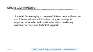 CRM is...(WIKIPEDIA)
A model for managing a company’s interactions with current
and future customers. It involves using technology to
organize, automate, and synchronize sales, marketing,
customer service, and technical support.

2/4/2014

CUSTOMER RELATIONSHIP MANAGEMENT

 