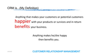 CRM is...(My Definition)
Anything that makes your customers or potential customers

happier with your products or survices and in return
benefits your business.
Anything makes he/she happy
then benefits you.

2/4/2014

CUSTOMER RELATIONSHIP MANAGEMENT

 