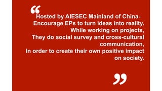 “

Hosted by AIESEC Mainland of China，
Encourage EPs to turn ideas into reality.
While working on projects,
They do social survey and cross-cultural
communication,
In order to create their own positive impact
on society.

2/4/2014

 