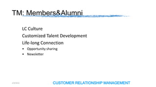 TM: Members&Alumni
LC Culture
Customized Talent Development
Life-long Connection
• Opportunity sharing
• Newsletter

2/4/2014

CUSTOMER RELATIONSHIP MANAGEMENT

 