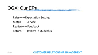 OGX: Our EPs
Raise——Expectation Setting
Match——Service
Realize——Feedback
Return——Involve in LC events

2/4/2014

CUSTOMER RELATIONSHIP MANAGEMENT

 