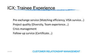 ICX: Trainee Experience
Pre-exchange service (Matching efficiency, VISA survice...)
Project quality (Diversity, Team experience...)
Crisis management
Follow-up survice (Certificate...)

2/4/2014

CUSTOMER RELATIONSHIP MANAGEMENT

 