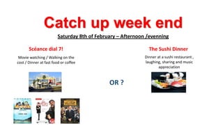 Catch up week end
Saturday 8th of February – Afternoon /evenning

Scéance dial 7!

The Sushi Dinner

Movie watching / Walking on the
cost / Dinner at fast food or coffee

Dinner at a sushi restaurant ,
laughing, sharing and music
appreciation

OR ?

 