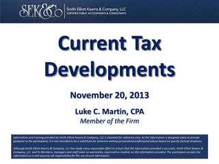 Current Tax
Developments
November 20, 2013
Luke C. Martin, CPA
Member of the Firm
Information and training provided by Smith Elliott Kearns & Company, LLC is intended for reference only. As the information is designed solely to provide
guidance to the participants, it is not intended to be a substitute for someone seeking personalized professional advice based on specific factual situations.
Although Smith Elliott Kearns & Company, LLC has made every reasonable effort to ensure that the information provided is accurate, Smith Elliott Kearns &
Company, LLC and its Members, managers and staff make no warranties, expressed or implied, on the information provided. The participant accepts the
information as is and assumes all responsibility for the use of such information.

 