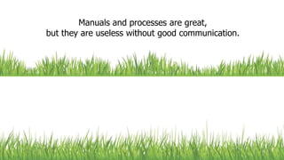 Manuals and processes are great,
but they are useless without good communication.
 