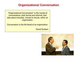 Organizational Conversation
"Organizational Conversation" is the myriad of
conversations, both formal and informal, that
take place everyday, minute to minute, within an
organization.
Conversation is the life blood of an organization.
David Gurteen
 
