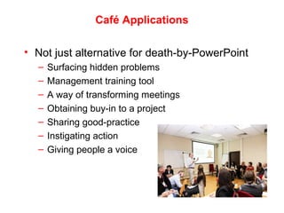 Café Applications
• Not just alternative for death-by-PowerPoint
– Surfacing hidden problems
– Management training tool
– A way of transforming meetings
– Obtaining buy-in to a project
– Sharing good-practice
– Instigating action
– Giving people a voice
 