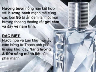 Hƣơng bƣởi nồng nàn kết hợp
với hƣơng bách mạnh mẽ cùng
các loài Gỗ bí ẩn đem lại một mùi
hương thoang thoảng rất gợi cảm
và đầy vẻ nam tính.

ĐẶC BiỆT:
Nước hoa và Lăn khử mùi lấy
cảm hứng từ Thạch anh pha
lê giúp khơi dậy Năng lƣợng
& Sức sống mãnh liệt của
phái mạnh.
 