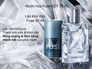 Nước hoa Fuse EDT 75 ml.

               Lăn khử mùi
                Fuse 50 ml.

Lấy cảm hứng từ
Thạch anh pha lê khơi dậy
Năng lƣợng & Sức sống
mãnh liệt của phái mạnh.
 