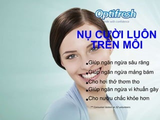 NỤ CƢỜI LUÔN
  TRÊN MÔI
 •Giúp ngăn ngừa sâu răng
 •Giúp ngăn ngừa mảng bám
 •Cho hơi thở thơm tho
 •Giúp ngăn ngừa vi khuẩn gây h
 •Cho nướu chắc khỏe hơn
  ** Consumer tested on 32 volunteers
 