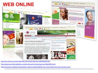 WEB ONLINE




http://hcm.24h.com.vn/lam-dep/1001-cach-de-ban-dep-hon-c145a463432.html
http://www.eva.vn/lam-dep/phu-nu-thanh-dat-cach-lam-dep-ngay-nay-c58a102051.html
http://vnexpress.net/gl/kinh-doanh/doanh-nghiep-viet/2012/06/45-nam-cung-oriflame-thuc-hien-nhung-mo-uoc/
 
