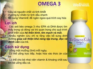 • Dầu cá nguyên chất và tinh khiết
• Hương tự nhiên từ tinh dầu chanh
• Bổ sung VitaminE để ngăn ngừa quá trình oxy hóa

Lợi ích
•  Các axit béo omega 3 như EPA và DHA được tìm
  thấy trong cá đóng vai trò quan trọng cho quá trình
  phát triển của hệ thần kinh, tim mạch và mắt.
• Nhiều nghiên cứu chỉ ra rằng việc bổ sung dinh
  dưỡng giúp cải thiện khả năng tập trung, đọc và
  đánh vần của trẻ.

Cách sử dụng
•  Uống một muỗng (5ml) mỗi ngày.
•  Có thể uống trực tiếp, hoặc hòa vào thức ăn của
  bé
• Có thể cho bé nhai viên vitamin & khoáng chất sau
  khi bé uống dầu cá.
 