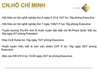 -Hội thảo cơ hội nghề nghiệp thứ 5 ngày 5,12 & 19/7 lúc 10g phòng Executive

-Hội thảo cơ hội nghề nghiệp thứ 7 ngày 14&21/7 luc 10g phòng Executive

-Tuyên dương 3%-9% mới & Huấn luyện đặc biệt với Mr.Phạm Quốc Việt lúc
10g ngày 9/7 phòng President

-Họp CLB Dubai lúc 10g ngày 16/7 phòng Executive

-Huấn luyện hiểu biết & bán sản phẩm CAT 8 lúc 10g ngày 25/7 phòng
Executive

-Báo cáo MS 2012 lúc 14:00 ngày 30/7 tại phòng Executive
 