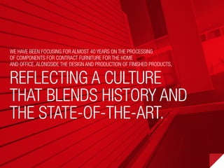 We have been focusing for almost 40 years on the processing
of components for contract furniture for the home
and office, alongside the design and production of finished products,
reflecting a culture
that blends history and
the state-of-the-art.
 