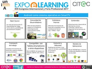 Completas herramientas de
desarrollo y soporte completo
con documentación .
Mas de 500.000 Apps y servicios
en diferentes Markets y millones
de sitios Web
Más de 2000 M. de equipos con
Android, 1500 M. entre 2013 y
2014
Roadmap de versiones. Linux
como S.O. de base, y posibilidad
de incorporar
Firefox O.S.
Framework
de trabajo
Compatible con
Tablets,Smartphones
y otros dispositivos
Evolución y
Robusted
Markets de
Aplicaciones
Android permite el desarrollo de
todo tipo de servicios
multimedia, además de la
integración con los servicios de
TV Digital
Contenidos
Sin coste de licencias del S.O.
Disponibilidad del código
fuente abierto y posibilidad de
personalización completa
Open Source
Miles de desarrolladores
expetos en la Plataforma
Android generando
continuamente nuevos
contenidos
Comunidad de
Desarrolladores
Diferentes herramientas de
desarrollo compatibles con los
estándares de Internet
Java – HTML5 – Flash
Estándares
Internet
Android como sistema operativo en SmartTV
 