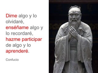 Dime algo y lo
olvidaré,
enséñame algo y
lo recordaré,
hazme participar
de algo y lo
aprenderé.
Confucio
 