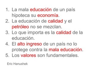 1. La mala educación de un país
hipoteca su economía.
2. La educación de calidad y el
petróleo no se mezclan.
3. Lo que importa es la calidad de la
educación.
4. El alto ingreso de un país no lo
protege contra la mala educación.
5. Los valores son fundamentales.
Eric Hanushek
 