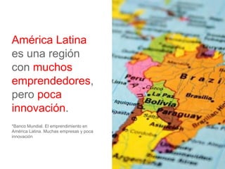 América Latina
es una región
con muchos
emprendedores,
pero poca
innovación.
*Banco Mundial. El emprendimiento en
América Latina. Muchas empresas y poca
innovación
 