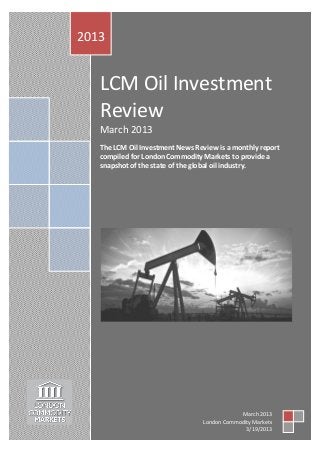 2013


   LCM Oil Investment
   Review
   March 2013
   The LCM Oil Investment News Review is a monthly report
   compiled for London Commodity Markets to provide a
   snapshot of the state of the global oil industry.




                                              March 2013
                                  London Commodity Markets
                                                3/19/2013
 