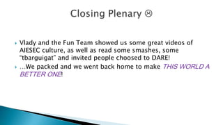 



Vlady and the Fun Team showed us some great videos of
AIESEC culture, as well as read some smashes, some
“tbarguigat” and invited people choosed to DARE!
…We packed and we went back home to make THIS WORLD A
BETTER ONE!

 