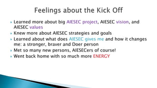 







Learned more about big AIESEC project, AIESEC vision, and
AIESEC values
Knew more about AIESEC strategies and goals
Learned about what does AIESEC gives me and how it changes
me: a stronger, braver and Doer person
Met so many new persons, AIESECers of course!
Went back home with so much more ENERGY

 