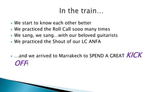 

We
We
We
We



…and we arrived to Marrakech to SPEND A GREAT





start to know each other better
practiced the Roll Call sooo many times
sang, we sang…with our beloved guitarists
practiced the Shout of our LC ANFA

OFF!

KICK

 