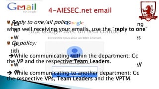 Reply to one/allis responsible of regularly checking
Every member policy:

when well receiving your emails, use the “reply to one”
his/her aiesec.net email.
While answering your emails, follow the priorities
Cc policy:
policy:
titled [urgent] email prioritize,
While communicating within then normal ones.
[important] emails and the department: Cc
the VP and the respective Team Leaders.
Whenever you receive an email, send back a “well
 received” one.
While communicating to another department: Cc
the respective VPs, Team Leaders and the VPTM.

 